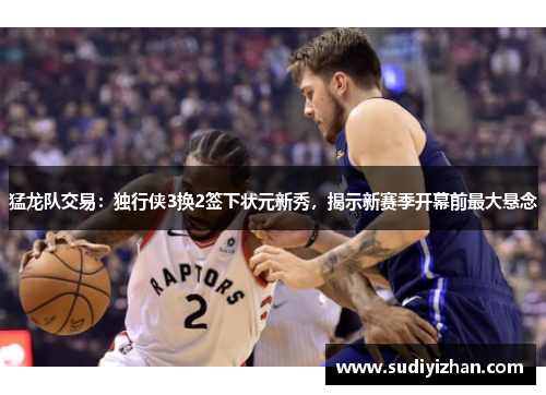 猛龙队交易：独行侠3换2签下状元新秀，揭示新赛季开幕前最大悬念